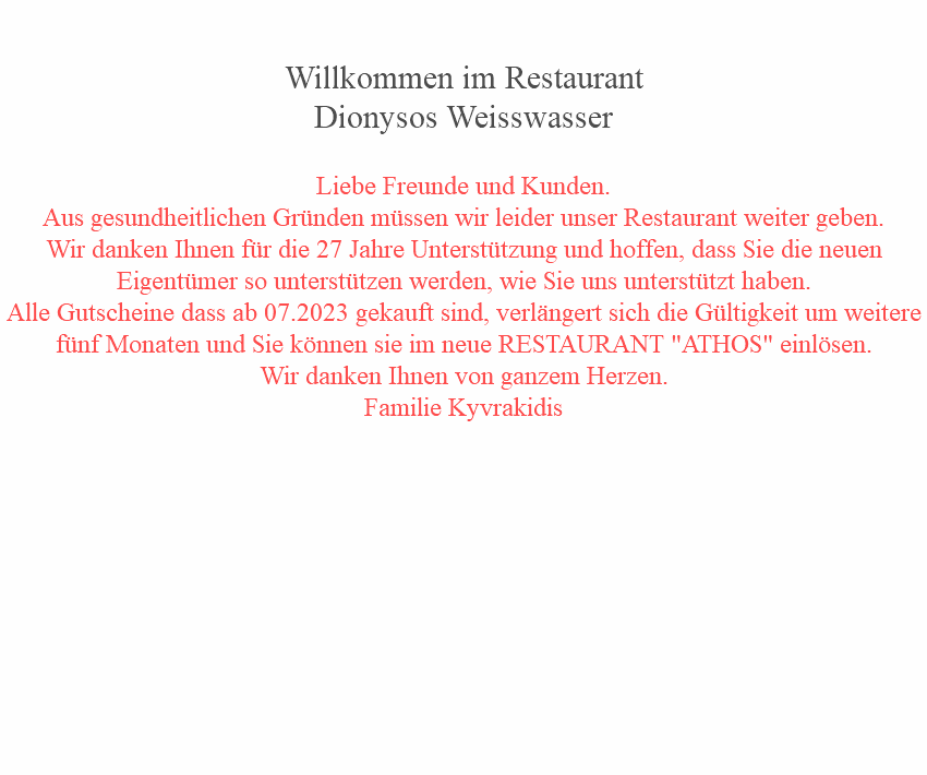  Willkommen im Restaurant Dionysos Weisswasser Liebe Freunde und Kunden.
Aus gesundheitlichen Gründen müssen wir leider unser Restaurant weiter geben.
Wir danken Ihnen für die 27 Jahre Unterstützung und hoffen, dass Sie die neuen Eigentümer so unterstützen werden, wie Sie uns unterstützt haben.
Alle Gutscheine dass ab 07.2023 gekauft sind, verlängert sich die Gültigkeit um weitere fünf Monaten und Sie können sie im neue RESTAURANT "ATHOS" einlösen.
Wir danken Ihnen von ganzem Herzen.
Familie Kyvrakidis 